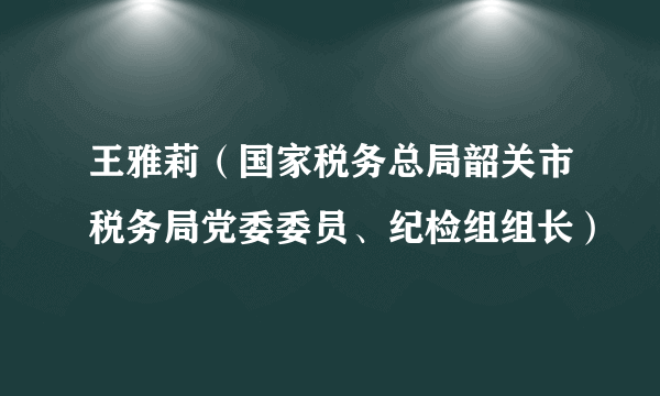 王雅莉（国家税务总局韶关市税务局党委委员、纪检组组长）