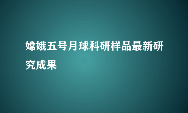 嫦娥五号月球科研样品最新研究成果