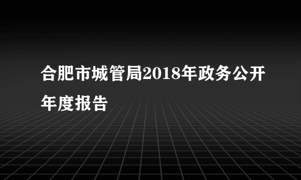 合肥市城管局2018年政务公开年度报告