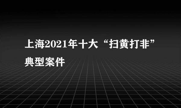 上海2021年十大“扫黄打非”典型案件