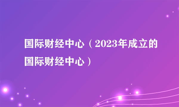 国际财经中心（2023年成立的国际财经中心）