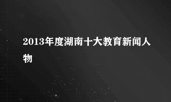 2013年度湖南十大教育新闻人物