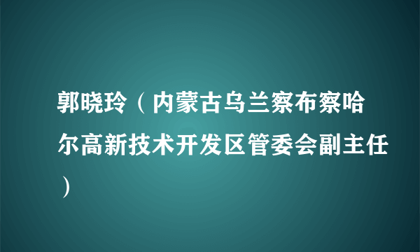 郭晓玲（内蒙古乌兰察布察哈尔高新技术开发区管委会副主任）