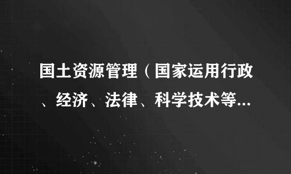 国土资源管理（国家运用行政、经济、法律、科学技术等手段对影响国土资源的各种行为进行调整的行政管理活动）