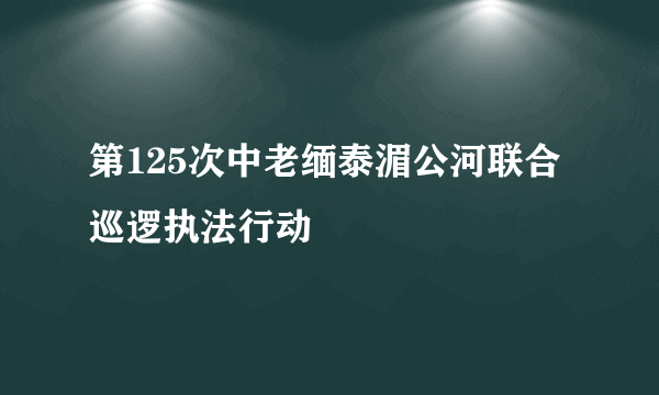 第125次中老缅泰湄公河联合巡逻执法行动