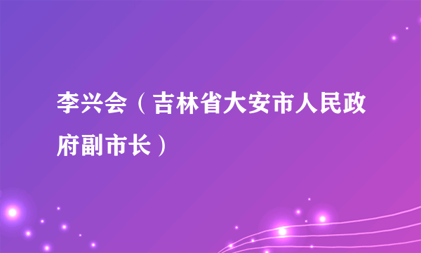 李兴会（吉林省大安市人民政府副市长）