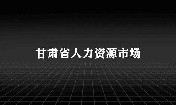 甘肃省人力资源市场