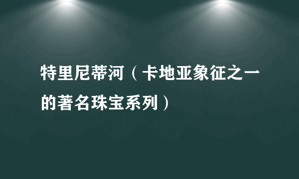 特里尼蒂河（卡地亚象征之一的著名珠宝系列）