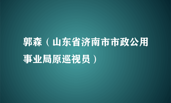 郭森（山东省济南市市政公用事业局原巡视员）