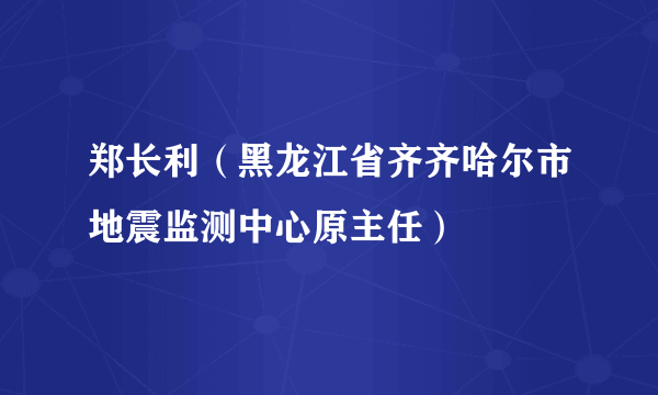 郑长利（黑龙江省齐齐哈尔市地震监测中心原主任）