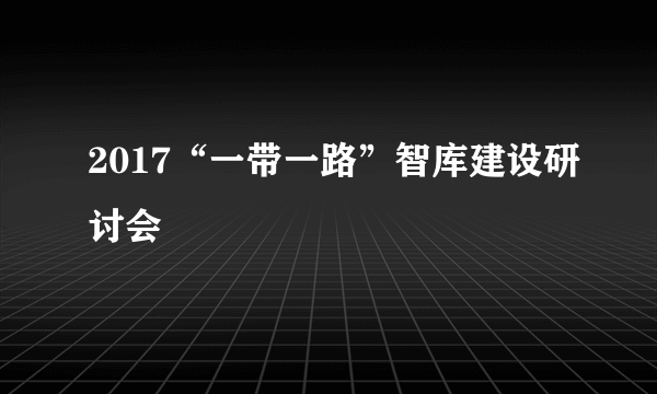 2017“一带一路”智库建设研讨会