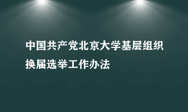 中国共产党北京大学基层组织换届选举工作办法