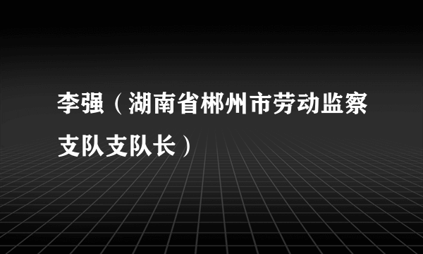 李强（湖南省郴州市劳动监察支队支队长）