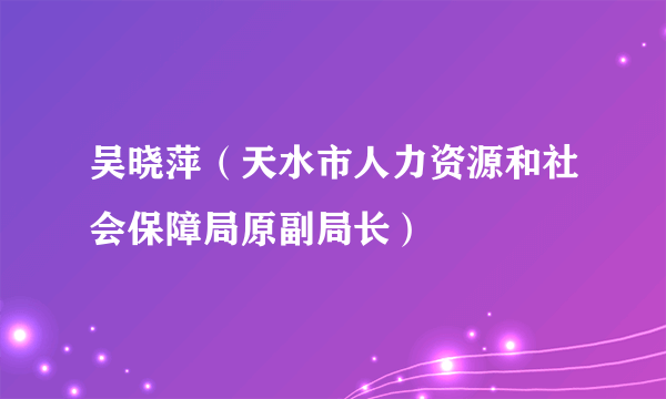 吴晓萍（天水市人力资源和社会保障局原副局长）