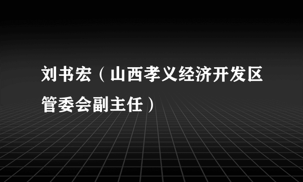 刘书宏（山西孝义经济开发区管委会副主任）