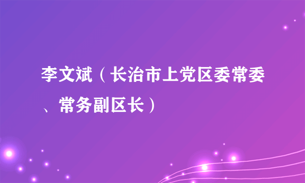 李文斌（长治市上党区委常委、常务副区长）