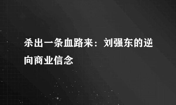 杀出一条血路来：刘强东的逆向商业信念