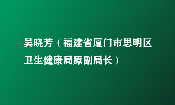 吴晓芳（福建省厦门市思明区卫生健康局原副局长）