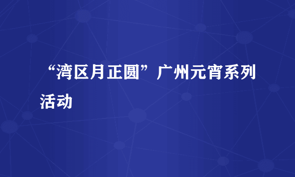 “湾区月正圆”广州元宵系列活动