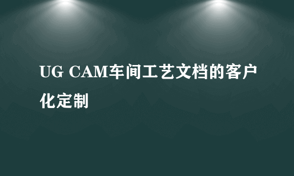 UG CAM车间工艺文档的客户化定制