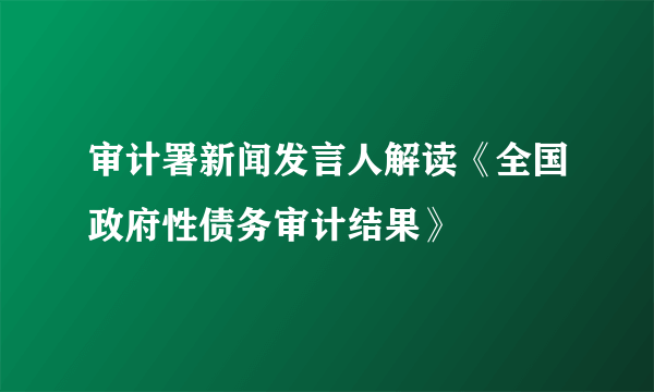 审计署新闻发言人解读《全国政府性债务审计结果》