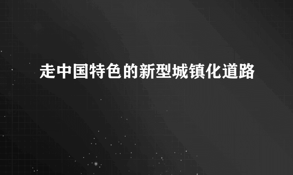 走中国特色的新型城镇化道路