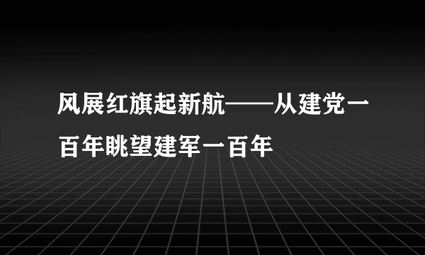 风展红旗起新航——从建党一百年眺望建军一百年