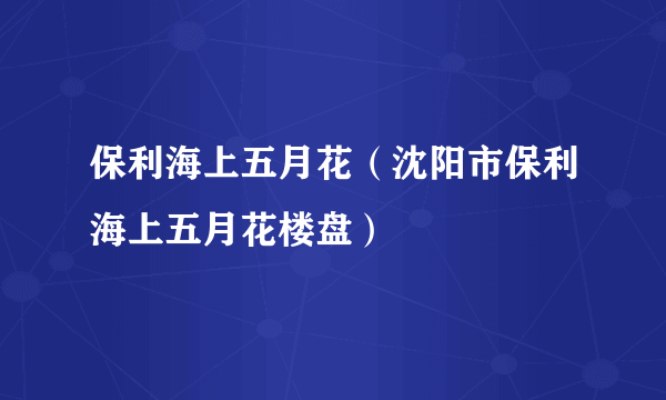 保利海上五月花（沈阳市保利海上五月花楼盘）