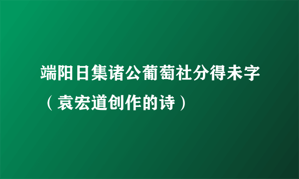 端阳日集诸公葡萄社分得未字（袁宏道创作的诗）