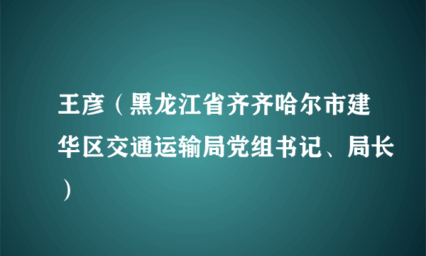 王彦（黑龙江省齐齐哈尔市建华区交通运输局党组书记、局长）