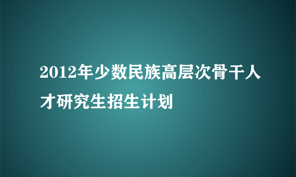 2012年少数民族高层次骨干人才研究生招生计划