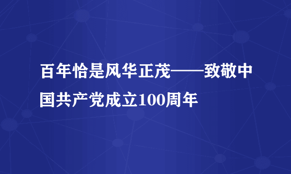 百年恰是风华正茂——致敬中国共产党成立100周年