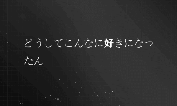 どうしてこんなに好きになったん