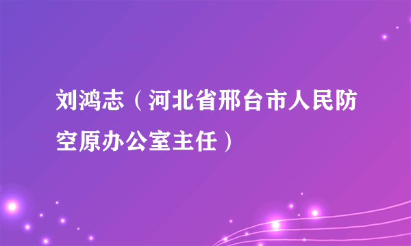 刘鸿志（河北省邢台市人民防空原办公室主任）