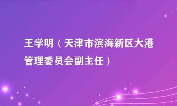 王学明（天津市滨海新区大港管理委员会副主任）