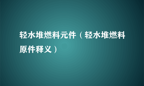 轻水堆燃料元件（轻水堆燃料原件释义）