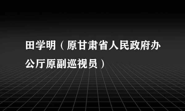 田学明（原甘肃省人民政府办公厅原副巡视员）