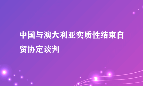 中国与澳大利亚实质性结束自贸协定谈判