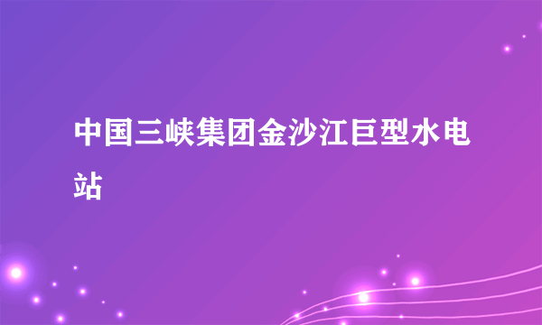 中国三峡集团金沙江巨型水电站