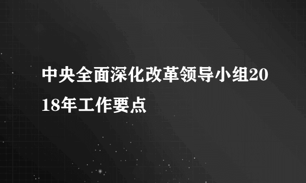 中央全面深化改革领导小组2018年工作要点