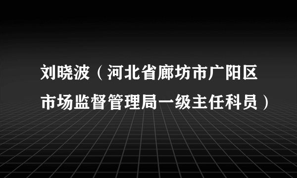 刘晓波（河北省廊坊市广阳区市场监督管理局一级主任科员）