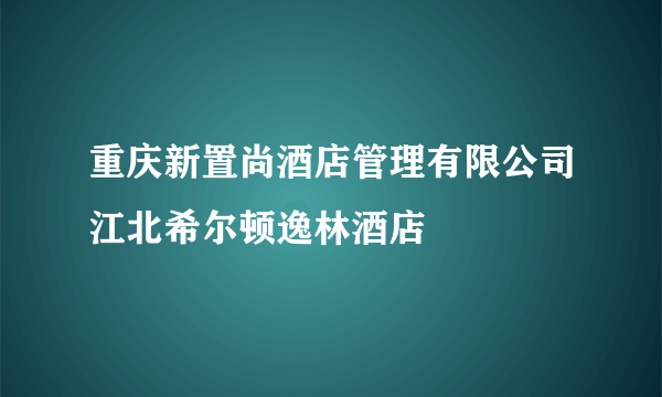 重庆新置尚酒店管理有限公司江北希尔顿逸林酒店