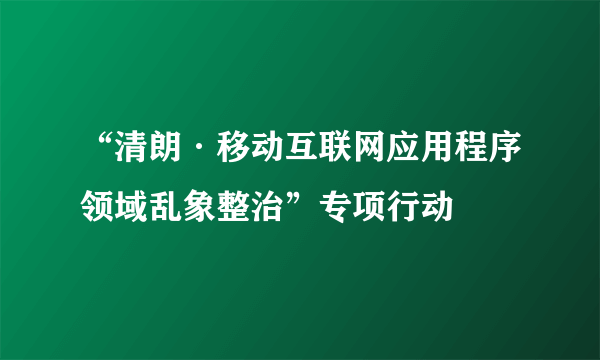 “清朗·移动互联网应用程序领域乱象整治”专项行动