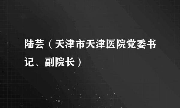 陆芸（天津市天津医院党委书记、副院长）