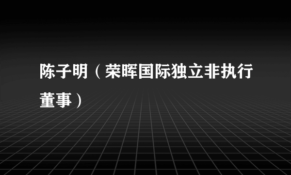 陈子明（荣晖国际独立非执行董事）