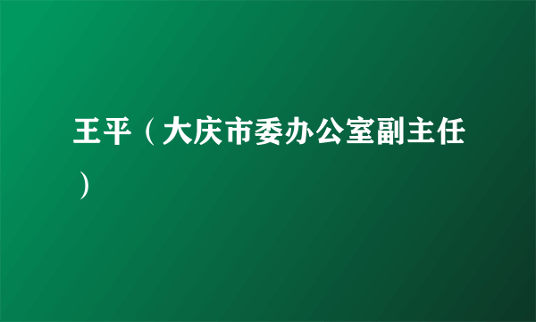 王平（大庆市委办公室副主任）