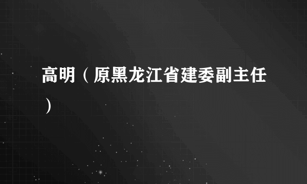 高明（原黑龙江省建委副主任）