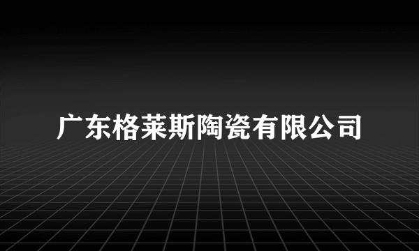 广东格莱斯陶瓷有限公司