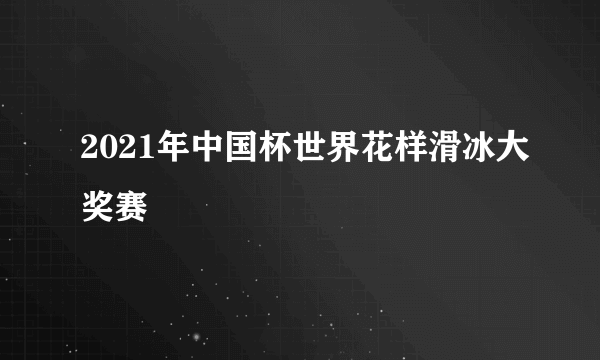 2021年中国杯世界花样滑冰大奖赛