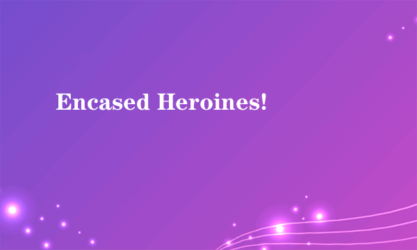 Encased Heroines!